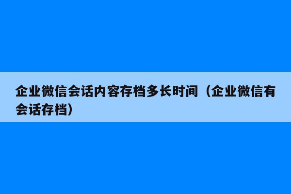 企业微信会话内容存档多长时间（企业微信有会话存档）