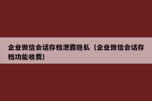 企业微信会话存档泄露隐私（企业微信会话存档功能收费）