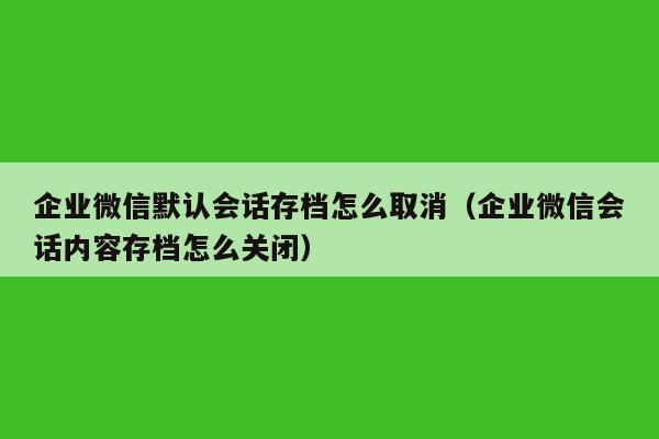 企业微信默认会话存档怎么取消（企业微信会话内容存档怎么关闭）