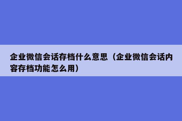 企业微信会话存档什么意思（企业微信会话内容存档功能怎么用）