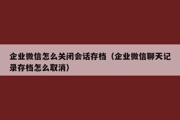 企业微信怎么关闭会话存档（企业微信聊天记录存档怎么取消）