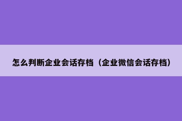 怎么判断企业会话存档（企业微信会话存档）