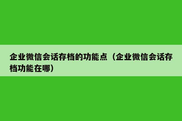 企业微信会话存档的功能点（企业微信会话存档功能在哪）