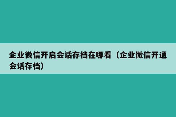 企业微信开启会话存档在哪看（企业微信开通会话存档）