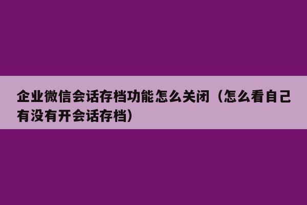 企业微信会话存档功能怎么关闭（怎么看自己有没有开会话存档）