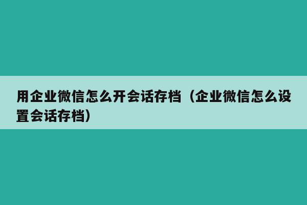 用企业微信怎么开会话存档（企业微信怎么设置会话存档）