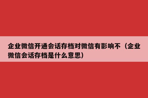 企业微信开通会话存档对微信有影响不（企业微信会话存档是什么意思）