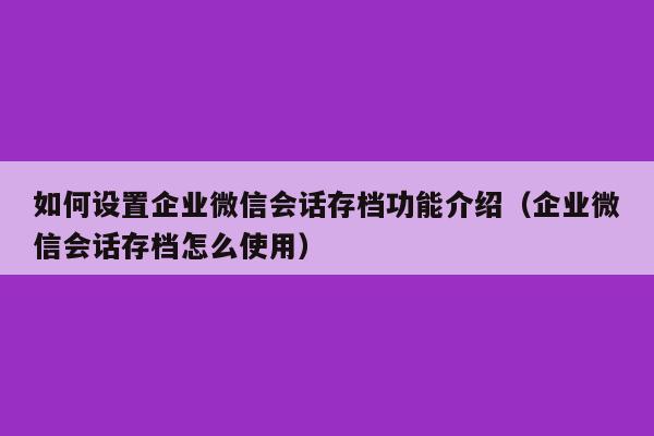 如何设置企业微信会话存档功能介绍（企业微信会话存档怎么使用）