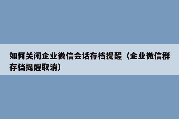 如何关闭企业微信会话存档提醒（企业微信群存档提醒取消）