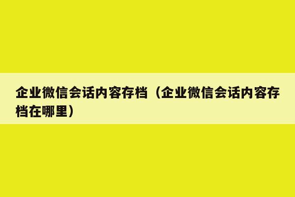 企业微信会话内容存档（企业微信会话内容存档在哪里）