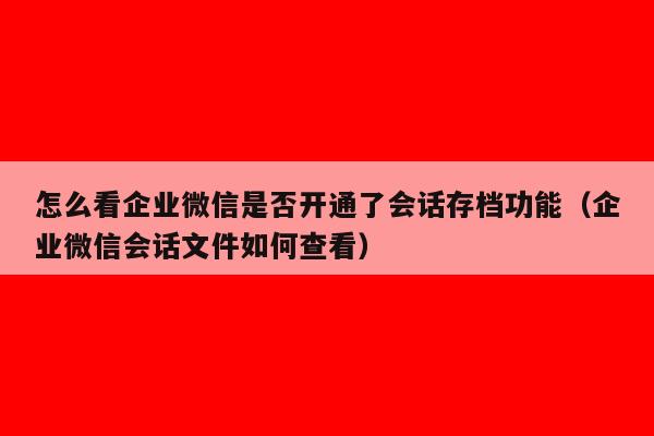 怎么看企业微信是否开通了会话存档功能（企业微信会话文件如何查看）