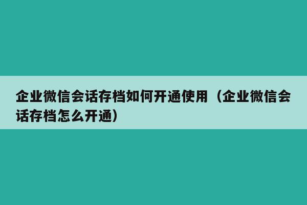 企业微信会话存档如何开通使用（企业微信会话存档怎么开通）