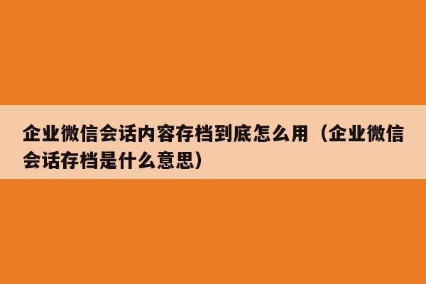 企业微信会话内容存档到底怎么用（企业微信会话存档是什么意思）