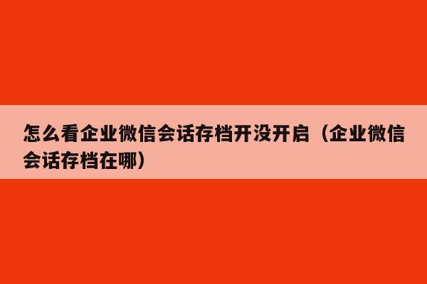 怎么看企业微信会话存档开没开启（企业微信会话存档在哪）