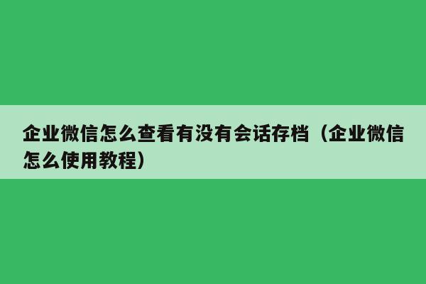 企业微信怎么查看有没有会话存档（企业微信怎么使用教程）