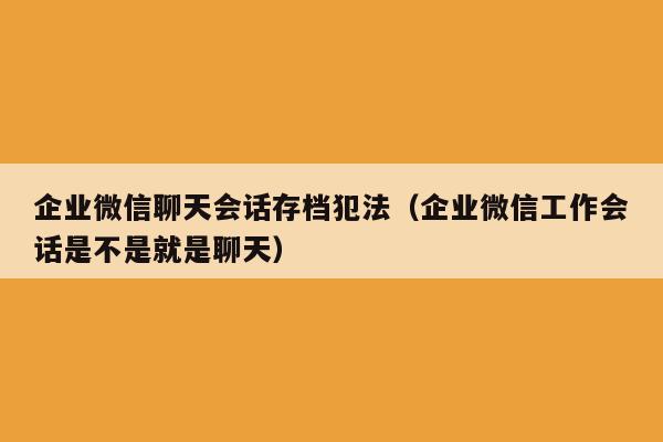 企业微信聊天会话存档犯法（企业微信工作会话是不是就是聊天）