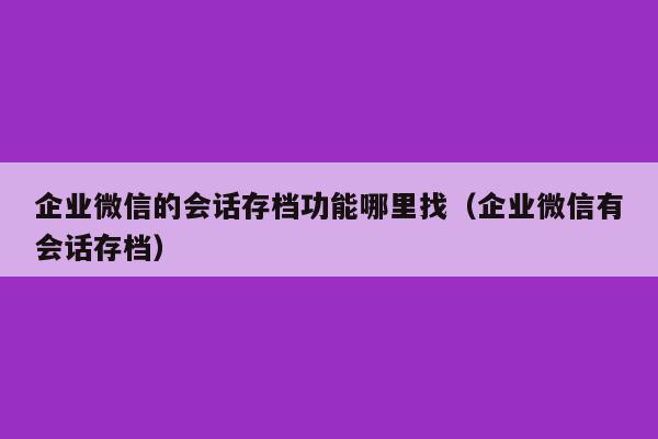 企业微信的会话存档功能哪里找（企业微信有会话存档）