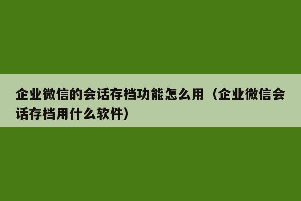 企业微信的会话存档功能怎么用（企业微信会话存档用什么软件）