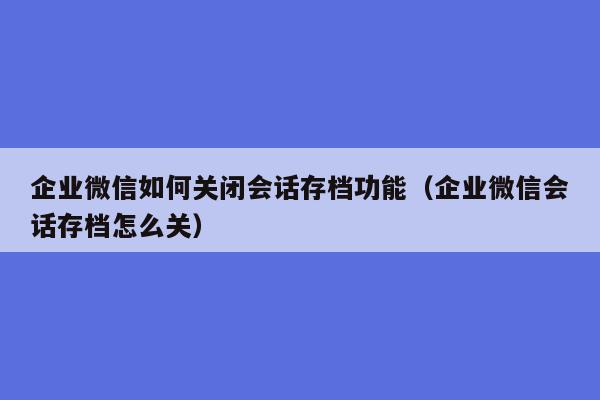 企业微信如何关闭会话存档功能（企业微信会话存档怎么关）