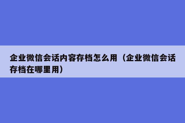 企业微信会话内容存档怎么用（企业微信会话存档在哪里用）