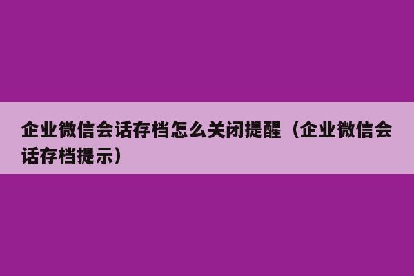 企业微信会话存档怎么关闭提醒（企业微信会话存档提示）