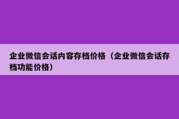 企业微信会话内容存档价格（企业微信会话存档功能价格）