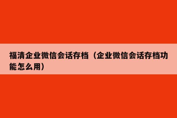 福清企业微信会话存档（企业微信会话存档功能怎么用）