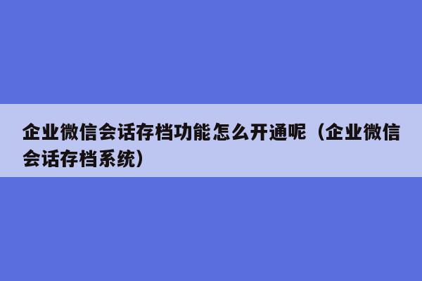 企业微信会话存档功能怎么开通呢（企业微信会话存档系统）