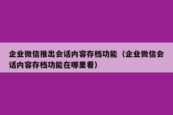 企业微信推出会话内容存档功能（企业微信会话内容存档功能在哪里看）