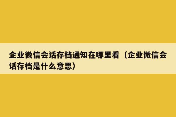 企业微信会话存档通知在哪里看（企业微信会话存档是什么意思）