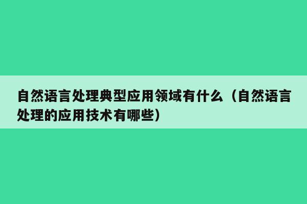 自然语言处理典型应用领域有什么（自然语言处理的应用技术有哪些）