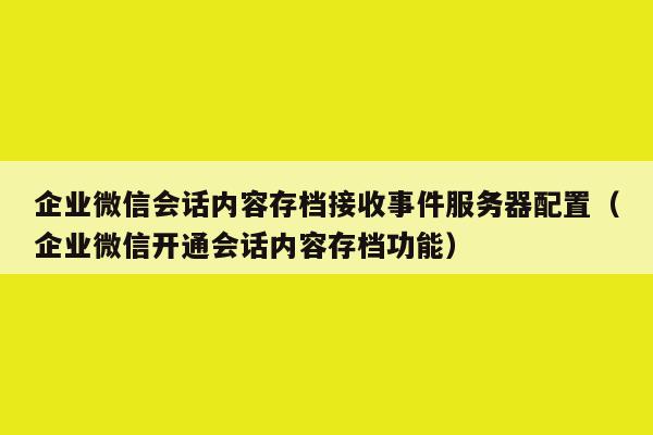 企业微信会话内容存档接收事件服务器配置（企业微信开通会话内容存档功能）