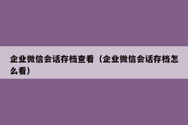 企业微信会话存档查看（企业微信会话存档怎么看）