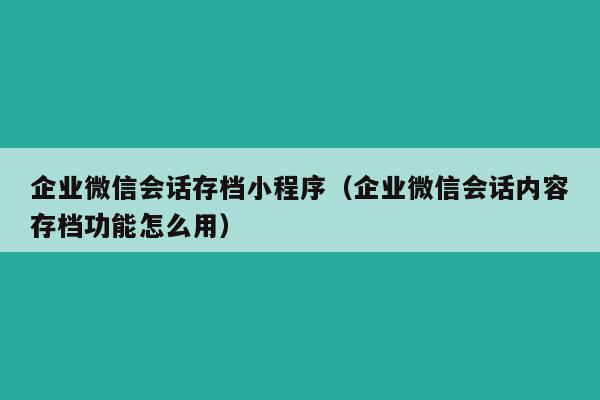 企业微信会话存档小程序（企业微信会话内容存档功能怎么用）