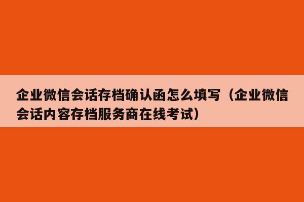 企业微信会话存档确认函怎么填写（企业微信会话内容存档服务商在线考试）