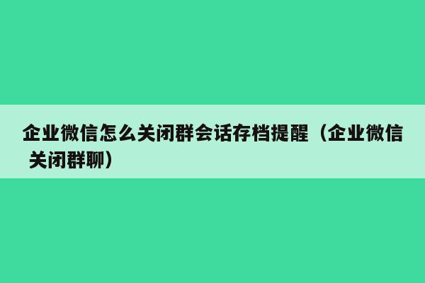 企业微信怎么关闭群会话存档提醒（企业微信 关闭群聊）