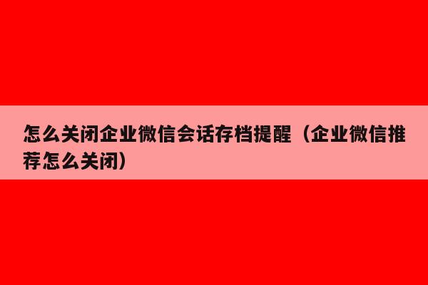 怎么关闭企业微信会话存档提醒（企业微信推荐怎么关闭）