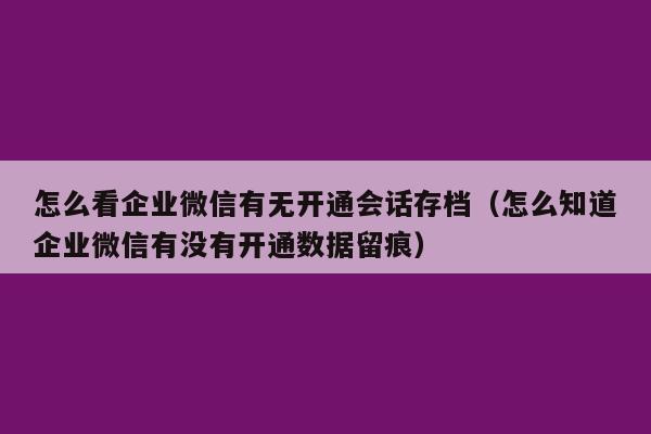 怎么看企业微信有无开通会话存档（怎么知道企业微信有没有开通数据留痕）