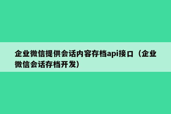 企业微信提供会话内容存档api接口（企业微信会话存档开发）