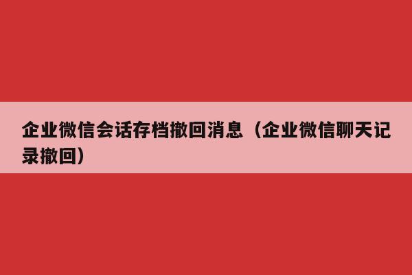 企业微信会话存档撤回消息（企业微信聊天记录撤回）