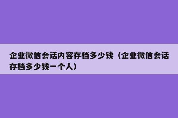 企业微信会话内容存档多少钱（企业微信会话存档多少钱一个人）