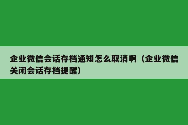 企业微信会话存档通知怎么取消啊（企业微信关闭会话存档提醒）