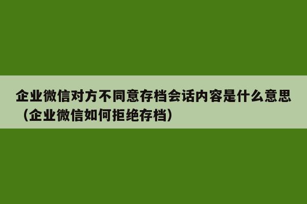 企业微信对方不同意存档会话内容是什么意思（企业微信如何拒绝存档）