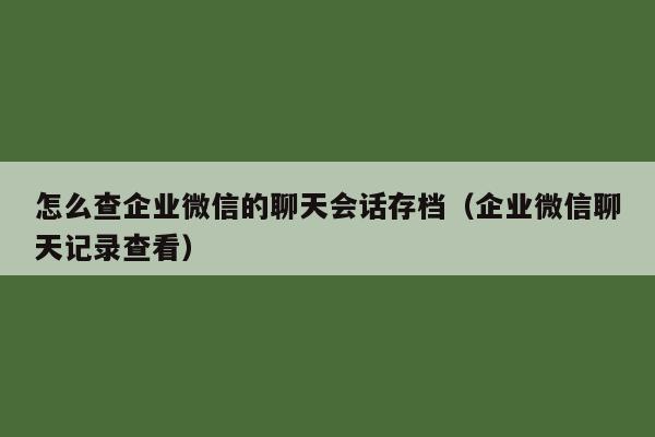 怎么查企业微信的聊天会话存档（企业微信聊天记录查看）