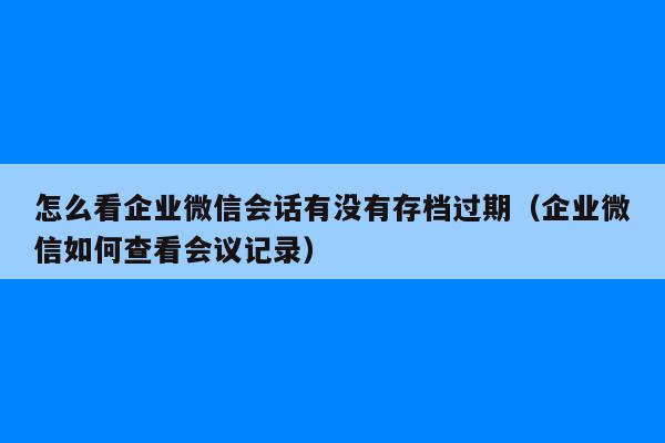 怎么看企业微信会话有没有存档过期（企业微信如何查看会议记录）