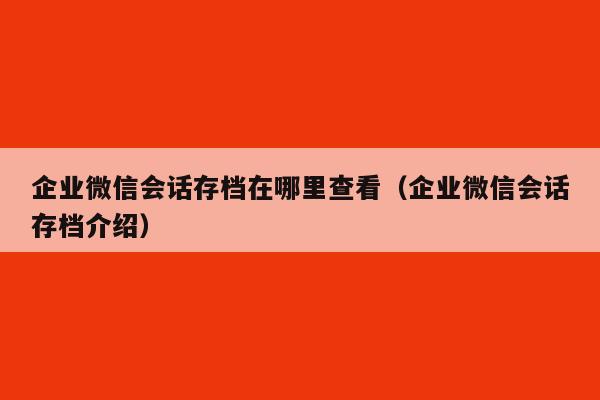 企业微信会话存档在哪里查看（企业微信会话存档介绍）