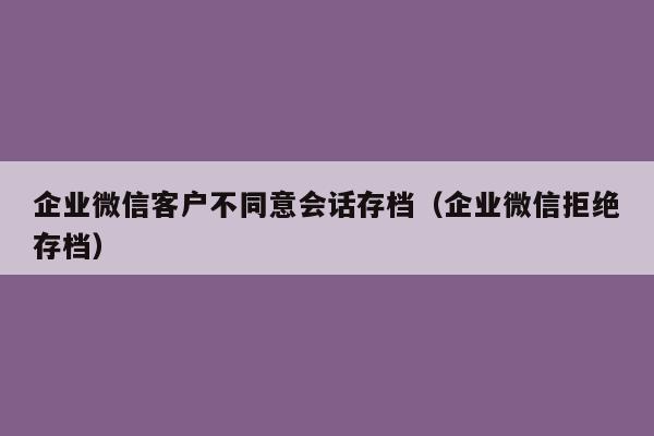 企业微信客户不同意会话存档（企业微信拒绝存档）