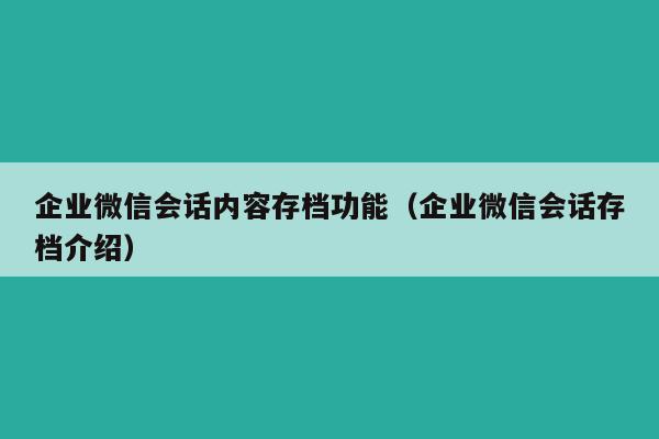 企业微信会话内容存档功能（企业微信会话存档介绍）