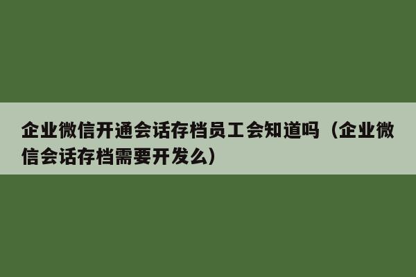 企业微信开通会话存档员工会知道吗（企业微信会话存档需要开发么）