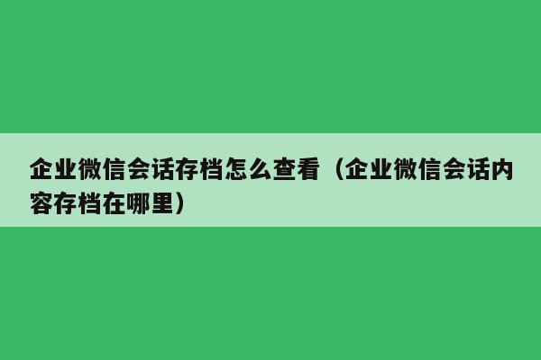 企业微信会话存档怎么查看（企业微信会话内容存档在哪里）